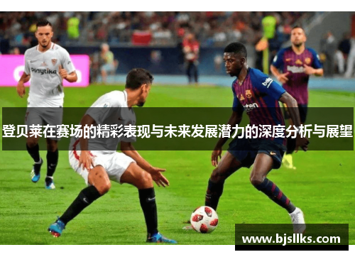 登贝莱在赛场的精彩表现与未来发展潜力的深度分析与展望