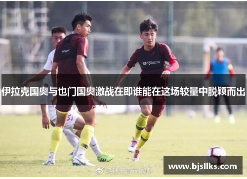 伊拉克国奥与也门国奥激战在即谁能在这场较量中脱颖而出