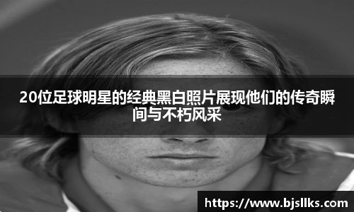 20位足球明星的经典黑白照片展现他们的传奇瞬间与不朽风采